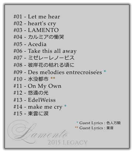#01 - Let me hear #02 - heart's cry #03 - LAMENTO #04 - カルミアの慟哭 #05 - Acedia #06 - Take this all away #07 - ミゼレーレノービス #08 - 彼岸花の枯れる頃に #09 - Des mélodies entrecroisées * #10 - 水没都市 ** #11 - On My Own #12 - 悠遠の光 #13 - EdelWeiss #14 - make me cry *          #15 - 東雲に涙 * Guest Lyrics : 色人万騎 ** Guest Lyrics : 葉音 Lamento 2015 Legacy